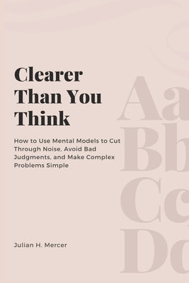 Clearer Than You Think: How to Use Mental Models to Cut Through Noise, Avoid Bad Judgments, and Make Complex Problems Simple by H. Mercer, Julian