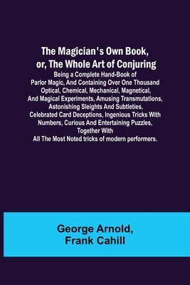 The Magician's Own Book, or, the Whole Art of Conjuring; Being a complete hand-book of parlor magic, and containing over one thousand optical, chemica by Arnold, George