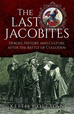 The Last Jacobites: Heroes, History and Culture After the Battle of Culloden by Coleman, Keith