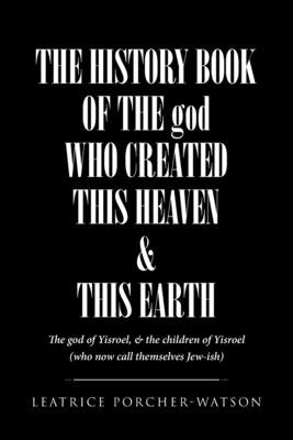 THE HISTORY BOOK OF THE god WHO CREATED THIS HEAVEN and THIS EARTH: The god of Yisroel, and the children of Yisroel (who now call themselves Jew-ish) by Porcher-Watson, Leatrice