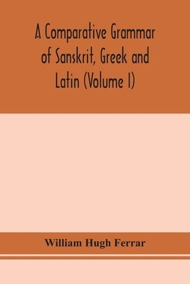 A comparative grammar of Sanskrit, Greek and Latin (Volume I) by Hugh Ferrar, William