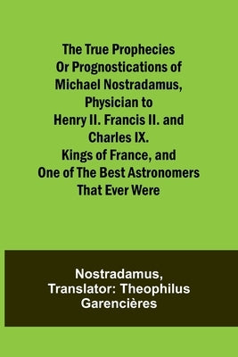 The true prophecies or prognostications of Michael Nostradamus, physician to Henry II. Francis II. and Charles IX. Kings of France, and one of the bes by Nostradamus