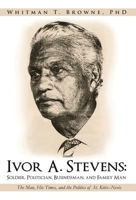 Ivor A. Stevens: Soldier, Politician, Businessman, and Family Man: The Man, His Times, and the Politics of St. Kitts-Nevis by Browne, Whitman T.