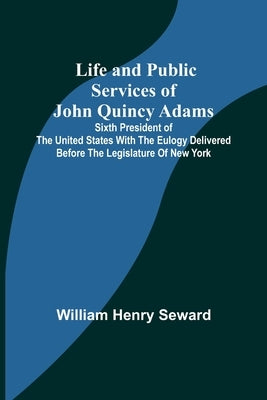 Life and Public Services of John Quincy Adams: Sixth President of the Unied States With the Eulogy Delivered Before the Legislature of New York by Henry Seward, William