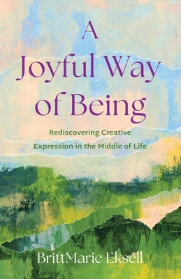 A Joyful Way of Being: Rediscovering Creative Expression in the Middle of Life by Eksell, Brittmarie