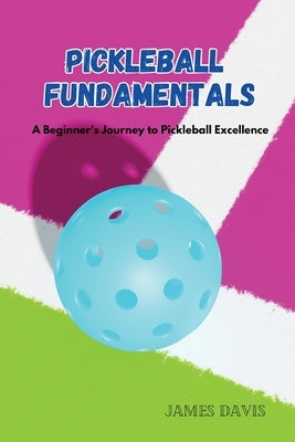 Pickleball Fundamentals: A Beginner's Journey to Pickleball Excellence by Davis, James