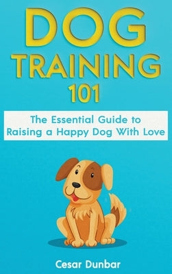 Dog Training 101: The Essential Guide to Raising A Happy Dog With Love. Train The Perfect Dog Through House Training, Basic Commands, Crate Training a by Dunbar, Cesar