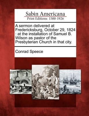 A Sermon Delivered at Fredericksburg, October 29, 1824: At the Installation of Samuel B. Wilson as Pastor of the Presbyterian Church in That City. by Speece, Conrad
