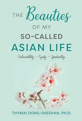 The Beauties of My So-Called Asian Life: Vulnerability, Equity, Spirituality by Dong-Sheehan, Thymai