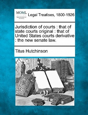 Jurisdiction of Courts: That of State Courts Original: That of United States Courts Derivative: The New Senate Law. by Hutchinson, Titus