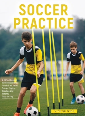 Soccer Practice: : A Comprehensive Handbook Covering 14 Areas for Smart Soccer Players, Coaches, and Parents - Step-by-Step by Victor Wise