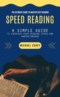 Speed Reading: The Ultimate Guide to Master Fast Reading (A Simple Guide to Increase Your Reading Speed and Understanding) by Corey, Michael
