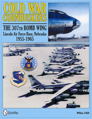 Cold War Cornhuskers: The 307th Bomb Wing Lincoln Air Force Base Nebraska 1955-1965 by Hill, Mike