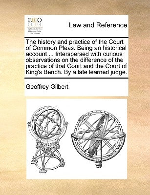 The History and Practice of the Court of Common Pleas. Being an Historical Account ... Interspersed with Curious Observations on the Difference of the by Gilbert, Geoffrey
