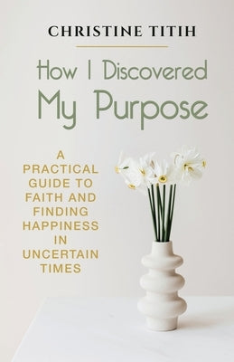 How I Discovered My Purpose: A Practical Guide to Faith and Finding Happiness in Uncertain Times by Titih, Christine