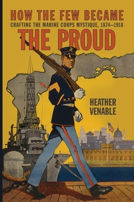 How the Few Became the Proud: Crafting the Marine Corps Mystique, 1874-1918 by Venable, Heather