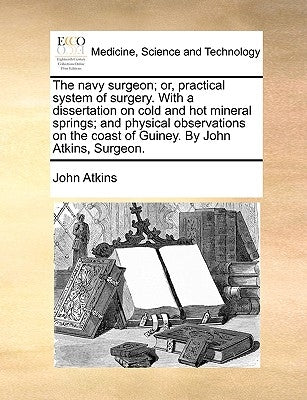 The Navy Surgeon; Or, Practical System of Surgery. with a Dissertation on Cold and Hot Mineral Springs; And Physical Observations on the Coast of Guin by Atkins, John