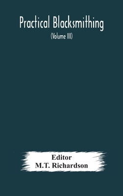 Practical blacksmithing A Collection of Articles Contributed at Different Times by Skilled Workmen to the Columns of "The Blacksmith and Wheelwright" by Richardson, M. T.