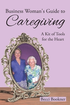 Business Woman's Guide to Caregiving: A Kit of Tools for the Heart by Bookner, Becci