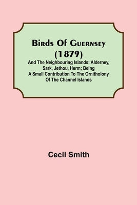 Birds of Guernsey (1879); And the Neighbouring Islands: Alderney, Sark, Jethou, Herm; Being a Small Contribution to the Ornitholony of the Channel Isl by Smith, Cecil
