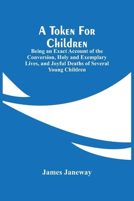 A Token For Children: Being An Exact Account Of The Conversion, Holy And Exemplary Lives, And Joyful Deaths Of Several Young Children by Janeway, James