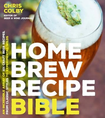 Home Brew Recipe Bible: An Incredible Array of 101 Craft Beer Recipes, from Classic Styles to Experimental Wilds by Colby, Chris