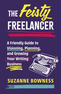 The Feisty Freelancer: A Friendly Guide to Visioning, Planning, and Growing Your Writing Business by Bowness, Suzanne