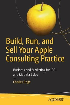 Build, Run, and Sell Your Apple Consulting Practice: Business and Marketing for IOS and Mac Start Ups by Edge, Charles