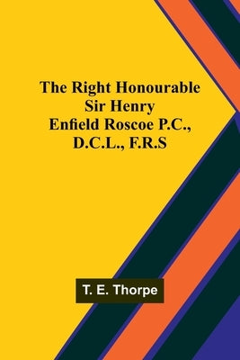 The Right Honourable Sir Henry Enfield Roscoe P.C., D.C.L., F.R.S by Thorpe, T. E.