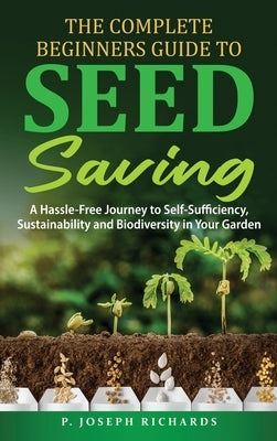 The Complete Beginners Guide to Seed Saving: A Hassle-Free Journey to Self-Sufficiency, Sustainability and Biodiversity in Your Garden by Richards, P. Joseph