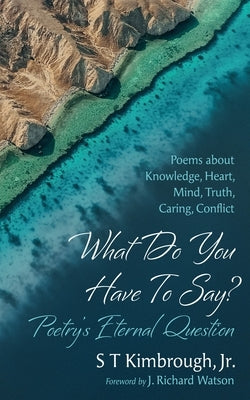What Do You Have to Say? Poetry's Eternal Question: Poems about Knowledge, Heart, Mind, Truth, Caring, Conflict by Kimbrough, S. T.
