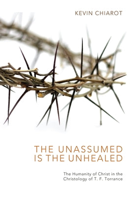 The Unassumed Is the Unhealed: The Humanity of Christ in the Christology of T. F. Torrance by Chiarot, Kevin