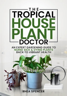 The Tropical Houseplant Doctor: An Expert Gardening Guide to Nurse Sick & Dying Plants Back to Vibrant Health by Spencer, Rhea