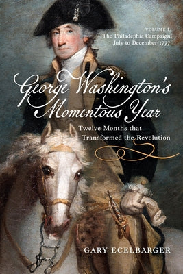 George Washington's Momentous Year: Twelve Months That Transformed the Revolution, Vol. I: The Philadelphia Campaign, July to December 1777 Volume 1 by Ecelbarger, Gary