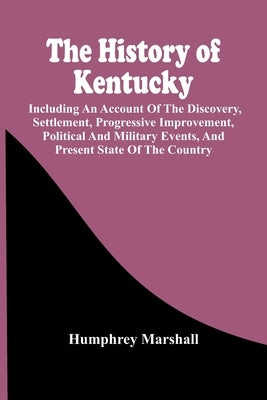 The History Of Kentucky: Including An Account Of The Discovery, Settlement, Progressive Improvement, Political And Military Events, And Present by Marshall, Humphrey