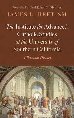 The Institute for Advanced Catholic Studies at the University of Southern California: A Personal History by Heft, James L.