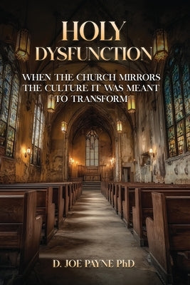 Holy Dysfunction: When The Church Mirrors The Culture It Was Meant To Transform by Joe Payne, D.