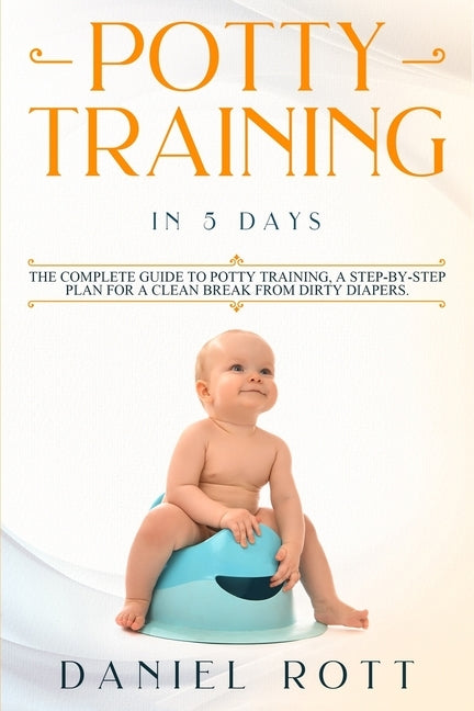 Potty Training in 5 Day: The Complete Guide to Potty Training, A Step-by-Step Plan for a Clean Break from Dirty Diapers by Daniel, Rott