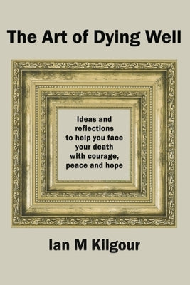 The Art of Dying Well: Ideas and Reflections to Help You Face Your Death With Courage, Peace and Hope by Kilgour, Ian M.