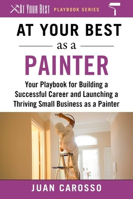 At Your Best as a Painter: Your Playbook for Building a Successful Career and Launching a Thriving Small Business as a Painter by Carosso, Juan