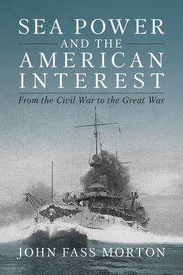 Sea Power and the American Interest: From the Civil War to the Great War by Morton, John F.