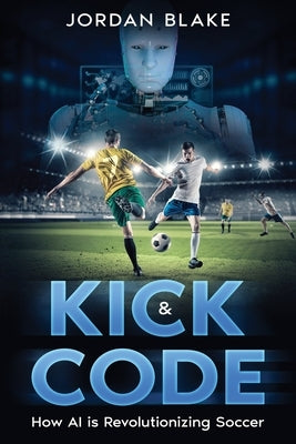 Kick & Code: How AI is Revolutionizing Soccer by Blake, Jordan
