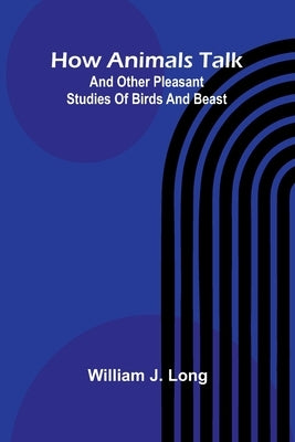 How Animals Talk: And Other Pleasant Studies Of Birds And Beast by J. Long, William