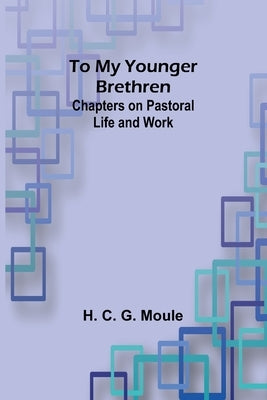 To My Younger Brethren: Chapters on Pastoral Life and Work by C. G. Moule, H.