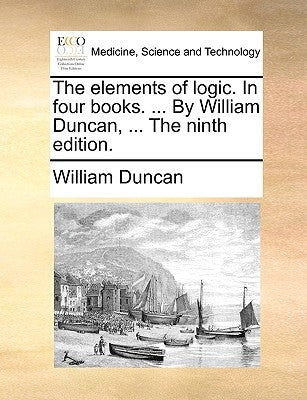 The Elements of Logic. in Four Books. ... by William Duncan, ... the Ninth Edition. by Duncan, William