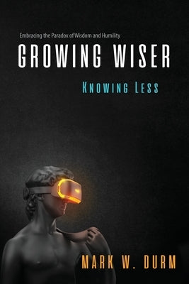 Growing Wiser, Knowing Less: Embracing the Paradox of Wisdom and Humility by Durm, Mark W.