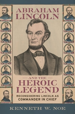 Abraham Lincoln and the Heroic Legend: Reconsidering Lincoln as Commander in Chief by Noe, Kenneth W.