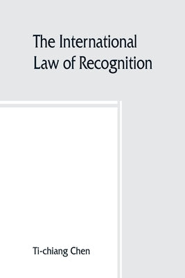 The international law of recognition, with special reference to practice in Great Britain and the United States by Chen, Ti-Chiang