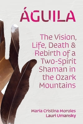Águila: The Vision, Life, Death, and Rebirth of a Two-Spirit Shaman in the Ozark Mountains by Moroles, María Cristina