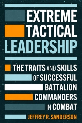 Extreme Tactical Leadership: The Traits and Skills of Successful Battalion Commanders in Combat by Sanderson, Jeffrey R., U. S. Army (Ret)